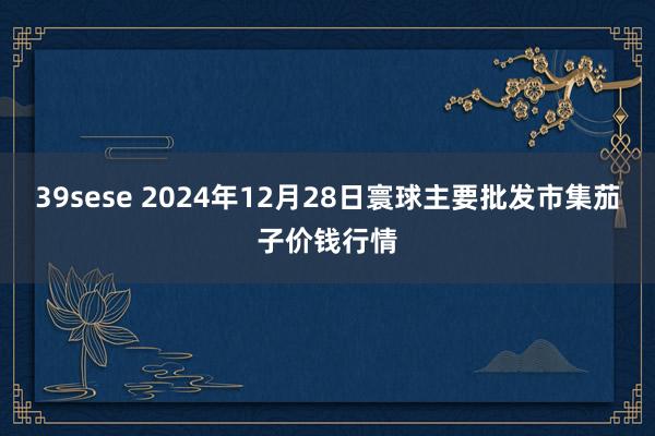 39sese 2024年12月28日寰球主要批发市集茄子价钱行情