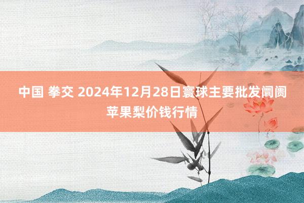 中国 拳交 2024年12月28日寰球主要批发阛阓苹果梨价钱行情