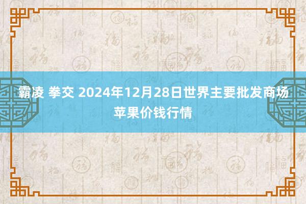 霸凌 拳交 2024年12月28日世界主要批发商场苹果价钱行情