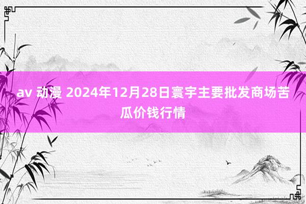 av 动漫 2024年12月28日寰宇主要批发商场苦瓜价钱行情