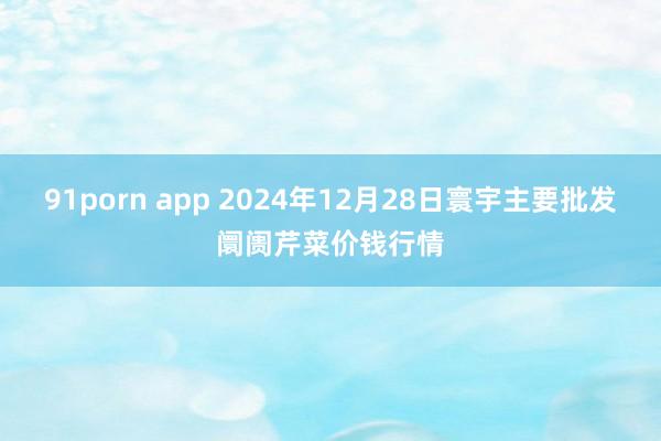 91porn app 2024年12月28日寰宇主要批发阛阓芹菜价钱行情