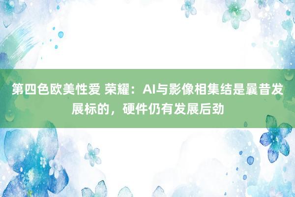 第四色欧美性爱 荣耀：AI与影像相集结是曩昔发展标的，硬件仍有发展后劲