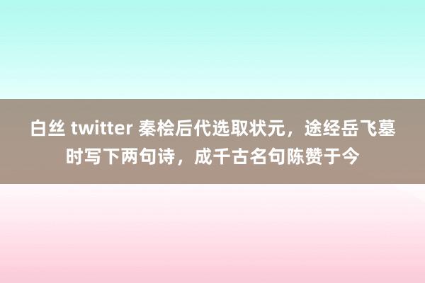 白丝 twitter 秦桧后代选取状元，途经岳飞墓时写下两句诗，成千古名句陈赞于今