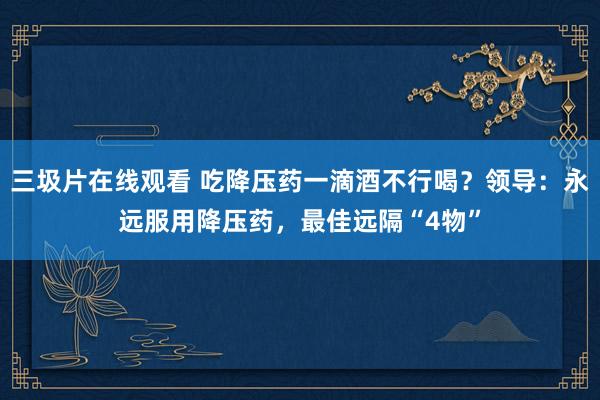 三圾片在线观看 吃降压药一滴酒不行喝？领导：永远服用降压药，最佳远隔“4物”