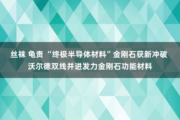 丝袜 龟责 “终极半导体材料”金刚石获新冲破 沃尔德双线并进发力金刚石功能材料