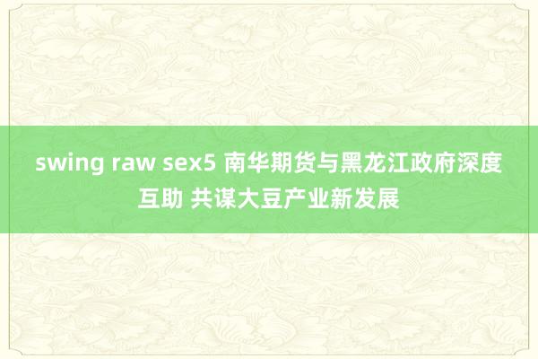 swing raw sex5 南华期货与黑龙江政府深度互助 共谋大豆产业新发展