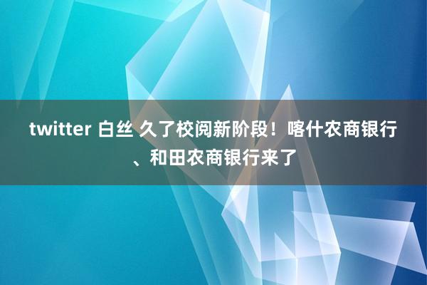 twitter 白丝 久了校阅新阶段！喀什农商银行、和田农商银行来了