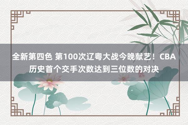 全新第四色 第100次辽粤大战今晚献艺！CBA历史首个交手次数达到三位数的对决