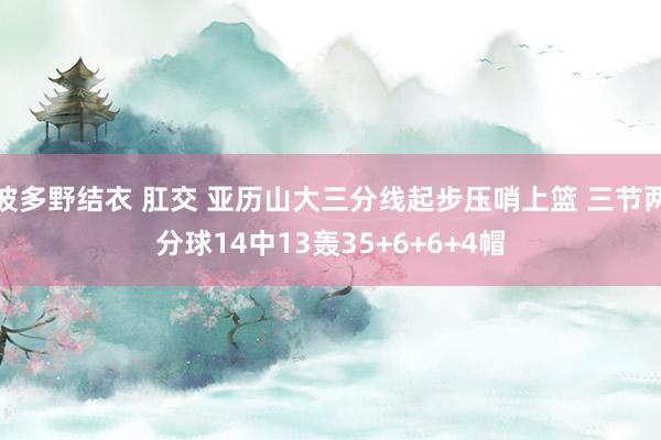 波多野结衣 肛交 亚历山大三分线起步压哨上篮 三节两分球14中13轰35+6+6+4帽