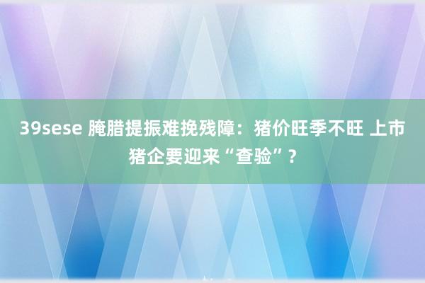 39sese 腌腊提振难挽残障：猪价旺季不旺 上市猪企要迎来“查验”？