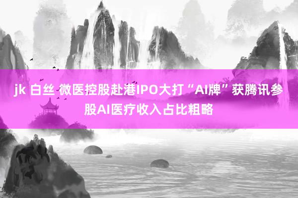 jk 白丝 微医控股赴港IPO大打“AI牌”获腾讯参股AI医疗收入占比粗略