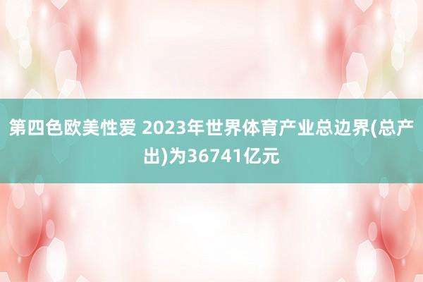 第四色欧美性爱 2023年世界体育产业总边界(总产出)为36741亿元