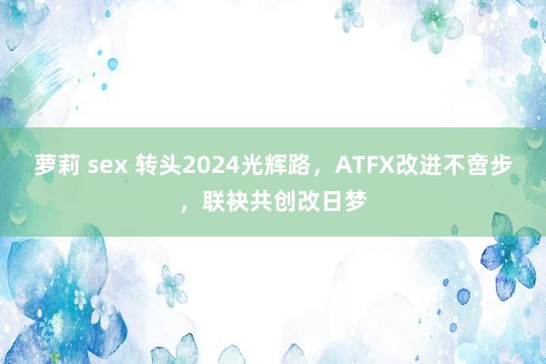 萝莉 sex 转头2024光辉路，ATFX改进不啻步，联袂共创改日梦