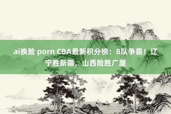 ai换脸 porn CBA最新积分榜：8队争霸！辽宁胜新疆，山西险胜广厦