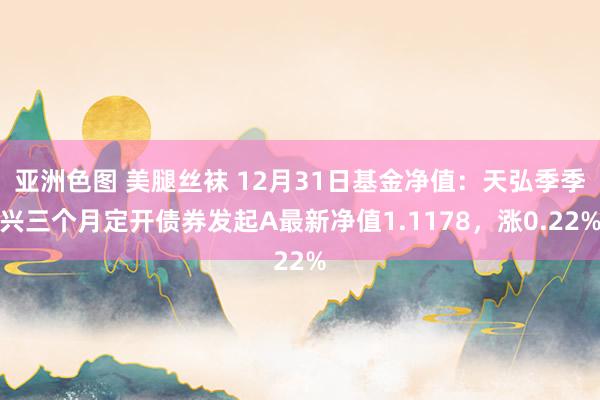 亚洲色图 美腿丝袜 12月31日基金净值：天弘季季兴三个月定开债券发起A最新净值1.1178，涨0.22%