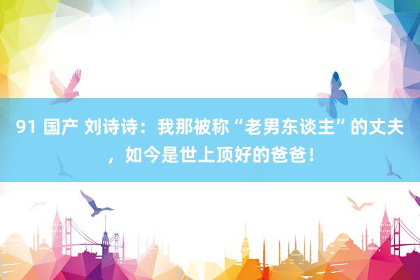 91 国产 刘诗诗：我那被称“老男东谈主”的丈夫，如今是世上顶好的爸爸！