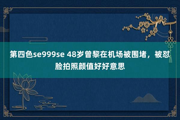 第四色se999se 48岁曾黎在机场被围堵，被怼脸拍照颜值好好意思