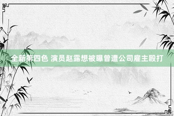 全新第四色 演员赵露想被曝曾遭公司雇主殴打