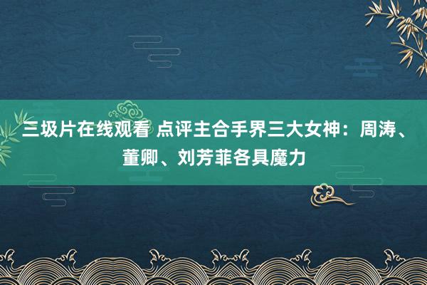 三圾片在线观看 点评主合手界三大女神：周涛、董卿、刘芳菲各具魔力