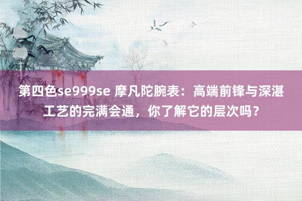 第四色se999se 摩凡陀腕表：高端前锋与深湛工艺的完满会通，你了解它的层次吗？