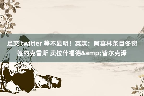 足交 twitter 等不显明！英媒：阿莫林条目冬窗签约克雷斯 卖拉什福德&皆尔克泽