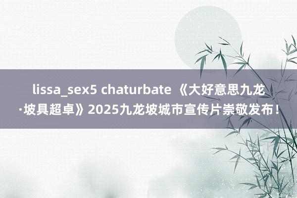 lissa_sex5 chaturbate 《大好意思九龙·坡具超卓》2025九龙坡城市宣传片崇敬发布！