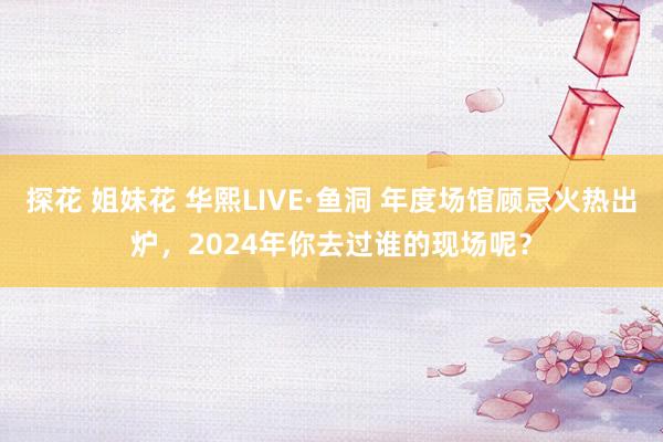 探花 姐妹花 华熙LIVE·鱼洞 年度场馆顾忌火热出炉，2024年你去过谁的现场呢？