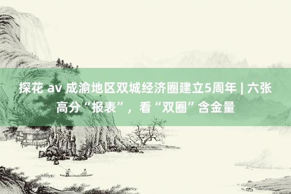 探花 av 成渝地区双城经济圈建立5周年 | 六张高分“报表”，看“双圈”含金量