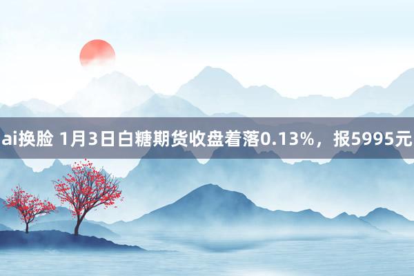 ai换脸 1月3日白糖期货收盘着落0.13%，报5995元