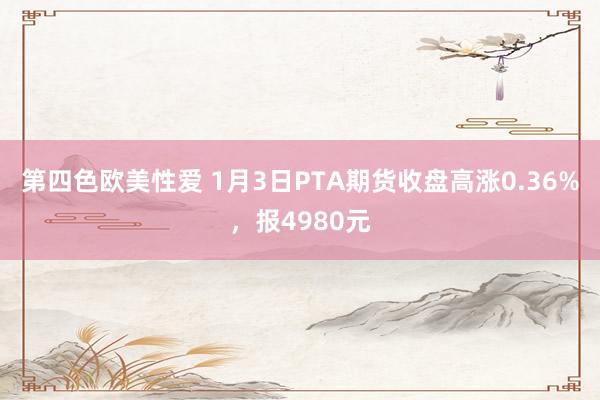 第四色欧美性爱 1月3日PTA期货收盘高涨0.36%，报4980元