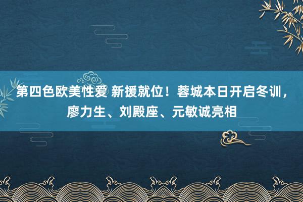 第四色欧美性爱 新援就位！蓉城本日开启冬训，廖力生、刘殿座、元敏诚亮相