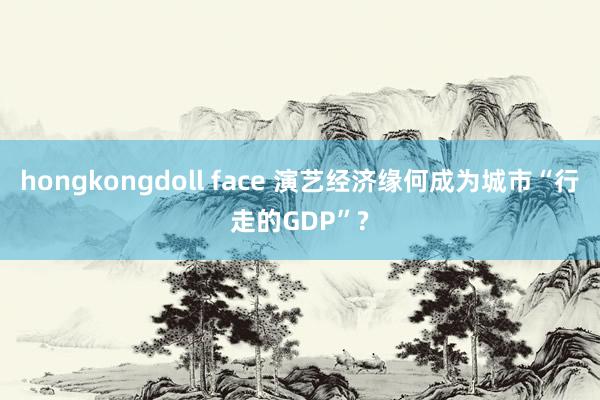 hongkongdoll face 演艺经济缘何成为城市“行走的GDP”?