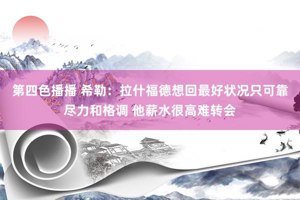 第四色播播 希勒：拉什福德想回最好状况只可靠尽力和格调 他薪水很高难转会