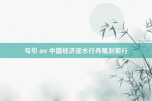 勾引 av 中国经济逆水行舟雕刻前行