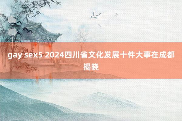 gay sex5 2024四川省文化发展十件大事在成都揭晓