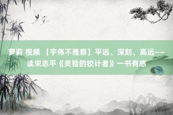 萝莉 视频 【宇伟不雅察】平远、深刻、高远——读宋志平《灵验的狡计者》一书有感