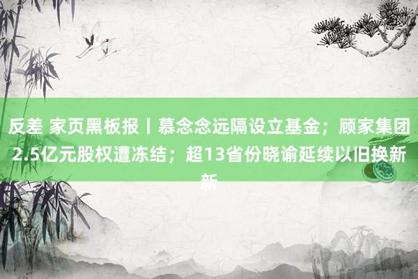 反差 家页黑板报丨慕念念远隔设立基金；顾家集团2.5亿元股权遭冻结；超13省份晓谕延续以旧换新