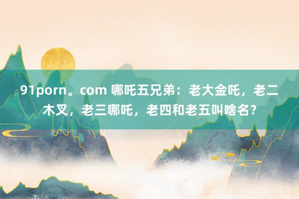 91porn。com 哪吒五兄弟：老大金吒，老二木叉，老三哪吒，老四和老五叫啥名？