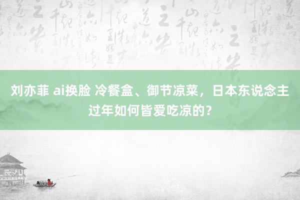 刘亦菲 ai换脸 冷餐盒、御节凉菜，日本东说念主过年如何皆爱吃凉的？