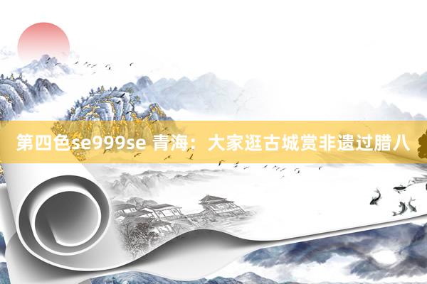 第四色se999se 青海：大家逛古城赏非遗过腊八