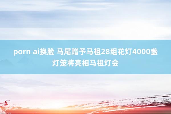 porn ai换脸 马尾赠予马祖28组花灯4000盏灯笼将亮相马祖灯会