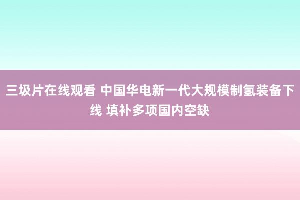 三圾片在线观看 中国华电新一代大规模制氢装备下线 填补多项国内空缺