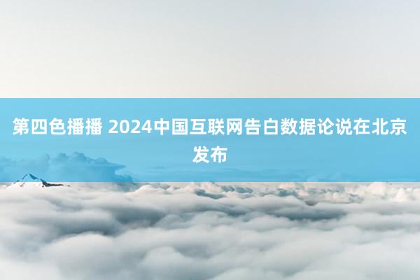 第四色播播 2024中国互联网告白数据论说在北京发布