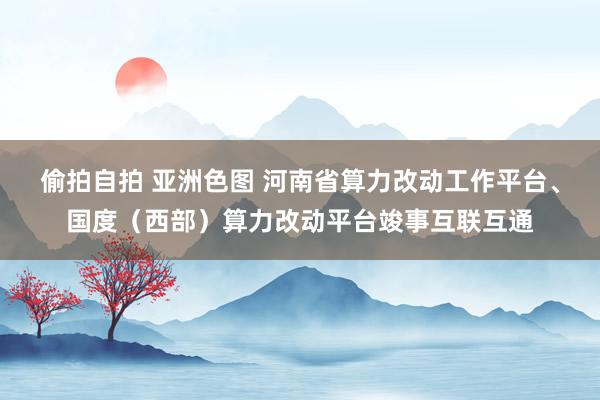 偷拍自拍 亚洲色图 河南省算力改动工作平台、国度（西部）算力改动平台竣事互联互通