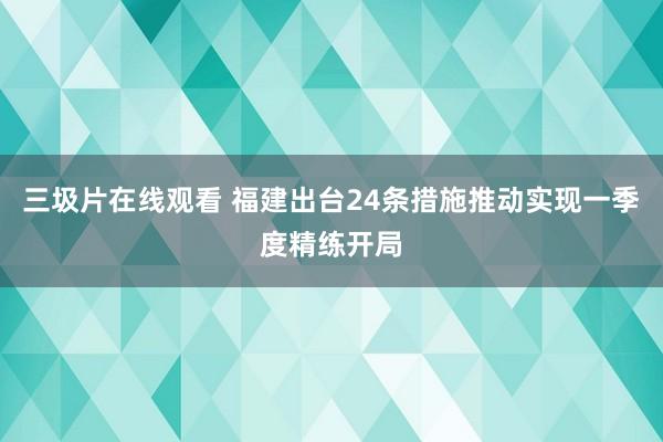 三圾片在线观看 福建出台24条措施推动实现一季度精练开局