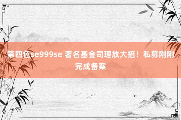 第四色se999se 著名基金司理放大招！私募刚刚完成备案