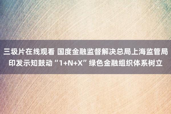 三圾片在线观看 国度金融监督解决总局上海监管局印发示知鼓动“1+N+X”绿色金融组织体系树立