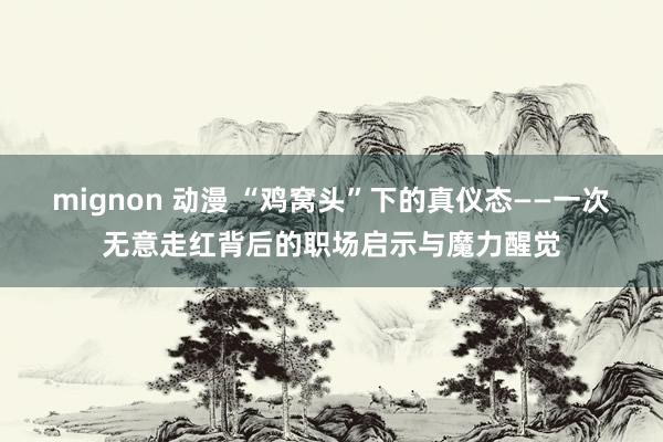 mignon 动漫 “鸡窝头”下的真仪态——一次无意走红背后的职场启示与魔力醒觉