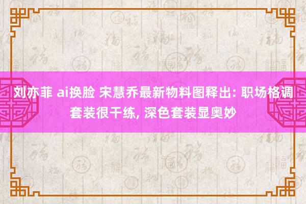 刘亦菲 ai换脸 宋慧乔最新物料图释出: 职场格调套装很干练， 深色套装显奥妙