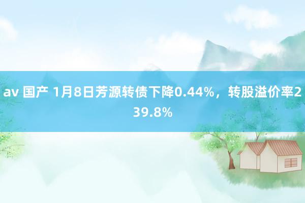 av 国产 1月8日芳源转债下降0.44%，转股溢价率239.8%